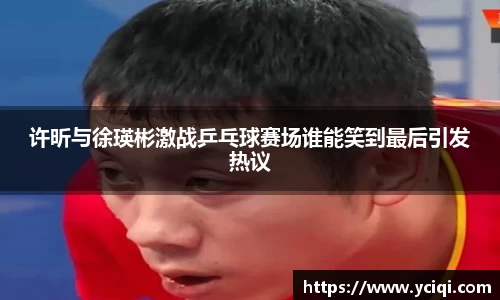许昕与徐瑛彬激战乒乓球赛场谁能笑到最后引发热议